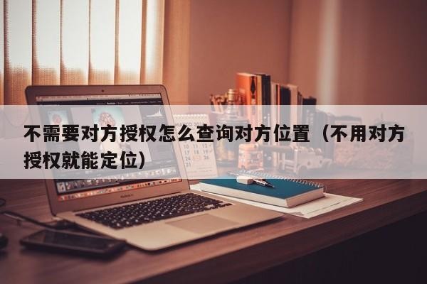 不需要对方授权怎么查询对方位置（不用对方授权就能定位）「不需要对方同意怎么查找对方手机位置」